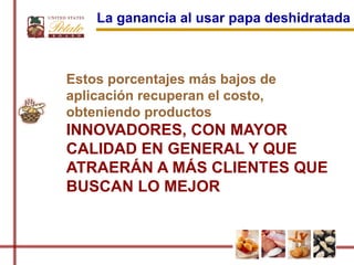 La ganancia al usar papa deshidratada



Estos porcentajes más bajos de
aplicación recuperan el costo,
obteniendo productos
INNOVADORES, CON MAYOR
CALIDAD EN GENERAL Y QUE
ATRAERÁN A MÁS CLIENTES QUE
BUSCAN LO MEJOR
 