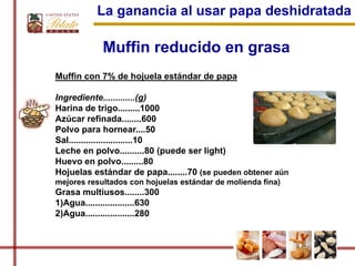 La ganancia al usar papa deshidratada

             Muffin reducido en grasa
Muffin con 7% de hojuela estándar de papa

Ingrediente.............(g)
Harina de trigo.........1000
Azúcar refinada........600
Polvo para hornear....50
Sal..........................10
Leche en polvo..........80 (puede ser light)
Huevo en polvo.........80
Hojuelas estándar de papa........70 (se pueden obtener aún
mejores resultados con hojuelas estándar de molienda fina)
Grasa multiusos........300
1)Agua....................630
2)Agua....................280
 
