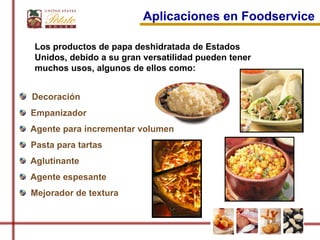 Aplicaciones en Foodservice

Los productos de papa deshidratada de Estados
Unidos, debido a su gran versatilidad pueden tener
muchos usos, algunos de ellos como:


Decoración
Empanizador
Agente para incrementar volumen
Pasta para tartas
Aglutinante
Agente espesante
Mejorador de textura
 