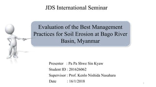 Evaluation of the Best Management
Practices for Soil Erosion at Bago River
Basin, Myanmar
Presenter : Pa Pa Shwe Sin Kyaw
Student ID : 201626062
Supervisor : Prof. Kenlo Nishida Nasahara
Date : 16/1/2018
JDS International Seminar
1
 