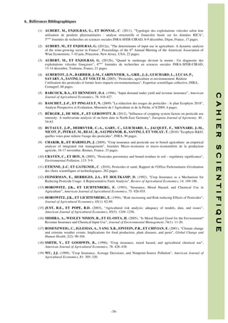6. Références Bibliographiques
(1) AUBERT, M., ENJOLRAS, G., ET BONNAL, C. (2011), Typologie des exploitations viticoles selon leur
utilisation de produits phytosanitaires : analyse structurelle et financière basée sur les données RICA,
5èmes Journées de recherches en sciences sociales INRA-SFER-CIRAD, 8-9 décembre, Dijon, France, 17 pages.
(2) AUBERT, M., ET ENJOLRAS, G. (2012a), The determinants of input use in agriculture: A dynamic analysis
of the wine-growing sector in France, Proceedings of the 6th Annual Meeting of the American Association of
Wine Economists, 7-10 juin, Princeton, New Jersey, USA, 22 pages.
(3) AUBERT, M., ET ENJOLRAS, G. (2012b), Quand le surdosage devient la norme : Un diagnostic des
exploitations viticoles françaises, 6èmes Journées de recherches en sciences sociales INRA-SFER-CIRAD,
13-14 décembre, Toulouse, France, 21 pages.
(4) AUBERTOT, J.-N., BARBIER, J.-M., CARPENTIER, A., GRIL, J.-J., GUICHARD, L., LUCAS, P.,
SAVARY, S., SAVINI, I., ET VOLTZ M. (2005), Pesticides, agriculture et environnement. Réduire
l’utilisation des pesticides et limiter leurs impacts environnementaux, Expertise scientifique collective, INRA,
Cemagref, 68 pages.

(6) BASCHET, J.-F., ET PINGAULT, N. (2009) La réduction des usages de pesticides : le plan Ecophyto 2018,
Analyse Prospective et Evaluation, Ministère de l’Agriculture et de la Pëche, n°4/2009, 4 pages.
(7) BÜRGER, J., DE MOL, F., ET GEROWITT, B. (2012), Influence of cropping system factors on pesticide use
intensity- A multivariate analysis of on-farm data in North-East Germany, European Journal of Agronomy, 40 ,
54-63.
(8) BUTAULT, J.-P., DEDRYVER, C.-A., GARY, C., GUICHARD, L., JACQUET, F., MEYNARD, J.-M.,
NICOT, P., PITRAT, M., REAU, R., SAUPHANOR, B., SAVINI, I, ET VOLAY, T. (2010) Ecophyto RD,
quelles voies pour réduire l'usage des pesticides, INRA, 90 pages.

(10) CRAVEN, C., ET HOY, S. (2005), Pesticides persistence and bound residues in soil – regulatory significance,
Environmental Pollution, 133: 5-9.
(11) ETIENNE, J.-C. ET GATIGNOL, C. (2010), Pesticides et santé, Rapport de l'Office Parlementaire d'évaluation
des choix scientifiques et technologiques, 262 pages.
(12) FEINERMAN, E., HERRIGES, J.A., ET HOLTKAMP, D. (1992), Crop Insurance as a Mechanism for
Reducing Pesticide Usage: A Representative Farm Analysis, Review of Agricultural Economics, 14: 169-186.
(13) HOROWITZ, J.K., ET LICHTENBERG, E. (1993), “Insurance, Moral Hazard, and Chemical Use in
Agriculture”, American Journal of Agricultural Economics, 75: 926-935.
(14) HOROWITZ, J.K., ET LICHTENBERG, E. (1994), “Risk-increasing and Risk-reducing Effects of Pesticides”,
Journal of Agricultural Economics, 45(1): 82-89.
(15) JUST, R.E., ET POPE, R.D. (2003), “Agricultural risk analysis: adequacy of models, data, and issues”,
American Journal of Agricultural Economics, 85(5): 1249–1256.
(16) MISHRA, A., WESLEY NIMON, R., ET EL-OSTA, H. (2005), “Is Moral Hazard Good for the Environment?
Revenue Insurance and Chemical Input Use”, Journal of Environmental Management, 74(1): 11-20.
(17) ROSENZWEIG, C., IGLESIAS, A., YANG X.B., EPSTEIN, P.R., ET CHIVIAN, E. (2001), Climate change
and extreme weather events; Implications for food production, plant diseases, and pests, Global Change and
Human Health, 2(2): 90-104.
(18) SMITH, V., ET GOODWIN, B., (1996), Crop insurance, moral hazard, and agricultural chemical use,
American Journal of Agricultural Economics, 78: 428–438.
(19) WU, J.J. (1999), Crop Insurance, Acreage Decisions, and Nonpoint-Source Pollution, American Journal of
Agricultural Economics, 81: 305–320.

	
  	
  
	
  

-30-

S C I E N T I F I Q U E

(9) CHAKIR, R., ET HARDELIN, J. (2009), Crop insurance and pesticide use in french agriculture: an empirical
analysis of integrated risk management, Journées Micro–économie et micro–économétrie de la production
agricole, 16-17 novembre, Rennes, France, 33 pages.

C A H I E R

(5) BABCOCK, B.A., ET HENNESSY, D.A. (1996), “Input demand under yield and revenue insurance”, American
Journal of Agricultural Economics, 78: 416-427.

 
