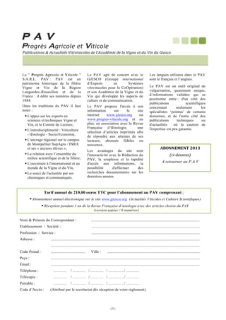 P A V

!

P!#!$%A!#$%'!!!V!!#$%!

!

!

!#$%'()*+,!-!.')#(%)/,!0)1+'*%2,!32!%4.'(3/52!32!%(!06+2!2)!3#!0+!3#!72,'*!

!
!Le  Progrès Agricole et Viticole 
S.A.R.L. PAV : PAV est un
patrimoine historique de la filière
Vigne et Vin de la Région
Languedoc-Roussillon et de la
France : il édite ses numéros depuis
1884.
Dans les traditions du PAV il faut
noter :
! L'appui sur les experts en
sciences et techniques Vigne et
Vin, et le Comité de Lecture,
! L'interdisciplinarité : Viticulture
- Œnologie - Socio/Economie,
! L'ancrage régional sur le campus
de Montpellier SupAgro / INRA
et ses « anciens élèves »,
! La relation avec l’ensemble du
milieu scientifique et de la filière,
! L'ouverture à l'international et au
monde de la Vigne et du Vin,
! Le souci de l'actualité par ses
chroniques et communiqués.

Le PAV agit de concert avec le
GiESCO (Groupe international
d’Experts
en
Systèmes
vitivinicoles pour la CoOpération)
et son Académie de la Vigne et du
Vin qui développe les aspects de
culture et de communication.
Le PAV propose l'accès à son
information
sur
le
site
internet
www.giesco.org
ou
www.progres-viticole.org et en
plus, en association avec la Revue
Française d’Œnologie,
une
sélection d’articles imprimés afin
de répondre aux attentes de ses
lecteurs, abonnés fidèles ou
nouveaux.
Les avantages du site sont
l'interactivité avec la Rédaction du
PAV, la souplesse et la rapidité
d'accès aux informations, la
possibilité
d'effectuer
des
recherches documentaires sur les
dernières années.

Les langues utilisées dans le PAV
sont le français et l’anglais.
Le PAV est un outil original de
vulgarisation, quasiment unique,
d’informations validées qui se
positionne entre : d'un côté des
publications
scientifiques
concernant
seulement
les
spécialistes ‘pointus’ de certains
domaines, et de l'autre côté des
publications
techniques
ou
d'actualités
où la caution de
l'expertise est peu garantie.

!#$$%%$'()*+,(
8'932,,*#,:
A retourner au P.A.V!

Tarif annuel de 210,00 euros TTC pour l’abonnement au PAV comprenant ;
! Abonnement annuel électronique sur le site www.giesco.org (Actualités Viticoles et Cahiers Scientifiques)
! Réception pendant 1 an de la Revue Française d’œnologie avec des articles choisis du PAV
(version papier / 6 numéros)!
Nom  Prénom du Correspondant :

..............................................................................................................

Etablissement / Société :

..............................................................................................................

Profession / Service :

..............................................................................................................

Adresse :

.......................................................................................................................................................
.......................................................................................................................................................

Code Postal :

...................................

Ville :

..............................................................................................

Pays :

.......................................................................................................................................................

Email :

.......................................................................................................................................................

Téléphone :

……….

/ ………. / ………. / ………. .. / ……….

Télécopie :

……….

/ ………. / ………. / ………. .. / ……….

Portable :

……….

/ ………. / ………. / ………. .. / ……….

Code d’Accès :

(Attribué par le secrétariat dès réception de votre règlement)

	
  	
  
	
  

-31-

!

 