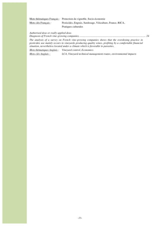  

Mots thématiques Français : Protection du vignoble, Socio-économie
Mots clés Français :
Pesticides, Engrais, Surdosage, Viticulture, France, RICA,
Pratiques culturales
Authorised dose or really applied dose.
Diagnosis of French vine-growing companies. .................................................................................................. 24
The analysis of a survey on French vine-growing companies shows that the overdosing practice in
pesticides use mainly occurs in vineyards producing quality wines, profiting by a comfortable financial
situation, nevertheless located under a climate which is favorable to parasites.
Mots thématiques Anglais : Vineyard control, Economics
Mots clés Anglais :
LCA, Vineyard technical management routes, environmental impacts

	
  	
  
	
  

-33-

 