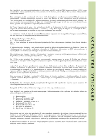 Les vignobles de cette région agricole s’étendent, çà et là, sur une superficie totale de 47.260 hectares produisant 165.306 tonnes
de raisins frais. Elle est caractérisée par les vents dominants, soit du Bosphore, soit des Balkans dont les coteaux et les contreforts
sont couverts de forêts.
Dans cette région, les étés y sont chauds et les hivers froids. La température annuelle moyenne est de 14,0°c, la hauteur des
pluies 600mm, l’humidité atmosphérique moyenne est élevée, 71%. Au mois de juillet la température atteint le maximum de
36°c, parfois même 39°c comme en 1945. Au mois de décembre, par contre, la température peut tomber parfois jusqu’à 8°c audessous de zéro, mais accidentellement. Le degré zéro est atteint à peu près chaque hiver le plus souvent et plusieurs fois en
février, qui est le mois le plus froid et le plus désagréable de l’année.
En Thrace, l’apparition de la neige a lieu habituellement du 20 au 26 décembre. En 1948, exceptionnellement, année très
neigeuse, la première chute a été enregistrée le 14 novembre. A Uludag (Mont Olympe de Bithynie) en Anatolie près de Bursa,
elle se montre ordinairement fin novembre. L’hiver 1949-50 fut normal mais très froid.
Au point de vue viticole, la région de la mer de Marmara est une séparation entre les vignobles d’Europe et ceux de l’Asie ;
elle peut être divisée en plusieurs régions secondaires distinctes :

L’Administration des Monopoles à qui, jusqu’à ce jour, incombe la tâche de développer l’œnologie en Turquie et d’initier les
vinificateurs privés aux méthodes modernes et rationnelles de vinification, a fait construire en 1930 une première cave à
Tekirdag. Cette cave moderne a été réalisée par un spécialiste et un industriel français.
Dès cette époque, une étude des vignobles a été entreprise et à la suite des travaux qui ont été rapidement menés, le Ministère de
l’Agriculture a étable sa première pépinière en Thrace, à Sulaç-Çeşme.
En 1935 les services techniques des Monopoles ont commencé à aménager auprès de la cave de Tekirdag une collection
comprenant les principales variétés de vignes européennes susceptibles d’améliorer, par leur production, les vins blancs et rouges
de la région.
Aujourd’hui, après plusieurs agrandissements successifs, ces établissements sont en pleine production ; ils permettent de
distribuer aux vignerons les porte-greffes, les greffons et même les greffés-soudés nécessaires. Dans un autre ordre d’idée,
l’Administration des Monopoles en les Banques agricoles du Ministère de l’Agriculture ont augmenté les avances, en argent, aux
vignerons de Thrace et par la suite facilité le ravitaillement en raisins de la Cave de Tekirdag. Les vinificateurs privés bénéficient
largement de cette augmentation de production.

Le Phylloxéra, dans cette région, était le principal facteur de régression et la superficie des vignobles n’ayant pas encore été
atteinte représentait 800 décares environ.
Le vignoble de Thrace a donc subi le même sort que ceux des autres pays viticoles européens.
Pour remédier à cette situation qui devenait catastrophique, l’Administration est arrivée, après une série d’études, à fixer son
choix sur les porte-greffes suivants :
1.
2.
3.
4.
5.
6.
7.
8.

Rupestris du lot
Rupestris X Berlandieri 110R.
Rupestris X Berlandieri 99R.
Chasselas X Berlandieri 41/B de M. G.
Berlandieri X Rip. 420 A.
Berlandieri X Rip. Kober 5 BB.
Rip. gloire de Montpellier
Rip. X Rup. 101-14 de M. G.

En constatant une forte baisse dans la production de leurs vignes âgées et parasitées, de nombreux vignerons ont arraché les ceps
inutiles et les ont remplacés par des boutures prélevées sur les vignes encore saines. Naturellement après deux ou trois ans, ces
jeunes plantations ont été détruites rapidement sous les attaques du phylloxéra radicicole, aidé par les maladies cryptogamiques
mildiou et oïdium sur le feuillage. Les dégâts de ce genre ont été particulièrement sensibles au cours des années 1947 et 1948.
L’Administration s’est émue de ce nouveau danger créé par les vignerons eux-mêmes et une surveillance sévère va être exercée
désormais lors des nouvelles plantations.

	
  	
  
	
  

-4-

V I T I C O L E S

Dans la commune de Tekirdag il y avait en 1931, 7.000 décares de vignobles produisant 3 à 4 millions de kilogs. De raisins :
Yapincak, Karalahana, Keçimemesi, Çavus etc. La surface occupée par ces vignobles avait baissé pendant ces dernières années à
2.500 décares.

A C T U A L I T E S

I – La région Balkanique sud de la Thrace,
II – La région côtière de la Thrace,
III – Le rivage méridional de la mer de Marmara, Dardanelles, les Îles, et divers centres vignobles : Erdek, Bursa, Bilecik et
Gebze.

 