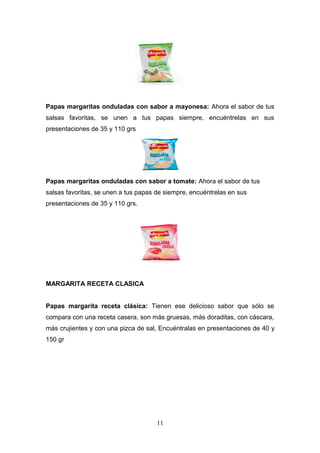 Papas margaritas onduladas con sabor a mayonesa: Ahora el sabor de tus
salsas favoritas, se unen a tus papas siempre, encuéntrelas en sus
presentaciones de 35 y 110 grs
Papas margaritas onduladas con sabor a tomate: Ahora el sabor de tus
salsas favoritas, se unen a tus papas de siempre, encuéntrelas en sus
presentaciones de 35 y 110 grs.
MARGARITA RECETA CLASICA
Papas margarita receta clásica: Tienen ese delicioso sabor que sólo se
compara con una receta casera, son más gruesas, más doraditas, con cáscara,
más crujientes y con una pizca de sal, Encuéntralas en presentaciones de 40 y
150 gr
11
 