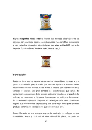 Papas margaritas receta clásica: Tienen ese delicioso sabor que solo se
compara con una receta casera, son más gruesas, más doraditas, con cáscara
y más crujientes, pero adicionalmente tienen ese sabor a alitas BBQ que tanto
te gusta, Encuéntralas en presentaciones de 40 y 150 gr.
CONSUMIDOR
Podemos decir que los valores hacen que los consumidores compren x o y
producto o servicio, porque creen que esto les ayudara a alcanzar metas
relacionadas con los mismos. Estas metas, o deseos por alcanzar son muy
variados y abarcan una gran cantidad de características que varían de
consumidor a consumidor. Esto también está determinado por el papel de la
cultura y las costumbres en la que se desenvuelven los individuos diariamente.
Es por esta razón que cada compañía, en cada región debe saber cómo hacer
llegar a sus consumidores un producto y cuál es la mejor forma para que este
producto transmita los valores en los que cada individuo cree.
Papas Margarita es una empresa que se ha dedicado por reforzar en sus
comerciales, avisos y publicidad el valor terminal del placer, de pasar un
12
 