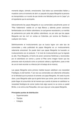 momento alegre, cómodo, emocionante. Casi todos sus comerciales hablan y
muestran como al momento de abrir un paquete de papas Margarita la persona
es transportada a un mundo de paz donde vive felicidad junto con la “papa” y/o
el ingrediente que la acompaña.
Adicionalmente las papas Margarita en sus comerciales actualmente ponen al
“Pibe Valderrama” vestido en un traje Blanco y además ponen canciones
familiarizadas con el folclor colombiano, lo cual genera recordación y un sentido
de pertenencia por parte del público colombiano, es por esto que las papas
Margarita son las nro1 en ventas en Colombia, por encima de Rizadas o
cualquier otra marca.
Definitivamente el involucramiento que se busca lograr con este tipo de
comerciales y esta publicidad de papas Margarita es un involucramiento
netamente emocional. Se puede decir que papas Margarita ha buscado un
involucramiento con el producto. Y el nivel de involucramiento que ha logrado
es alto. Para Margarita, el hecho de poner canciones folclóricas y reconocidas
por el colombiano en común y poner al Pibe como imagen hacen que las
personas vean el producto como un producto valioso y significativo, pues a más
de uno lo hará recordar su infancia (ahí el trabajo de la música).
Las papas Margarita como primera medida buscan satisfacer una necesidad
Fisiológica, la del hambre. Y por eso sus comerciales son altamente enfocados
en la felicidad que te produce el comerte una papa Margarita. Ahí está el punto
clave, pues Margarita sabe que la gente tiene que comer, pero el truco está en
poder llegar al consumidor de tal manera que cuando el piense en satisfacer su
necesidad fisiológica de comer (sobre todo algo suave) no se coma un pastel
Bimbo, o se coma unas Rosquillas, sino que vaya por unas papas Margarita.
Principales puntos de distribución
- Supermercados
- Tiendas
- Colegios
13
 