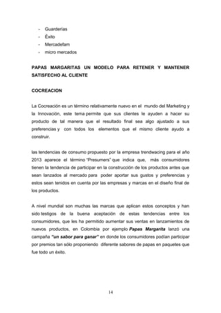 - Guarderías
- Éxito
- Mercadefam
- micro mercados
PAPAS MARGARITAS UN MODELO PARA RETENER Y MANTENER
SATISFECHO AL CLIENTE
COCREACION
La Cocreación es un término relativamente nuevo en el mundo del Marketing y
la Innovación, este tema permite que sus clientes le ayuden a hacer su
producto de tal manera que el resultado final sea algo ajustado a sus
preferencias y con todos los elementos que el mismo cliente ayudo a
construir.
las tendencias de consumo propuesto por la empresa trendwacing para el año
2013 aparece el término “Presumers” que indica que, más consumidores
tienen la tendencia de participar en la construcción de los productos antes que
sean lanzados al mercado para poder aportar sus gustos y preferencias y
estos sean tenidos en cuenta por las empresas y marcas en el diseño final de
los productos.
A nivel mundial son muchas las marcas que aplican estos conceptos y han
sido testigos de la buena aceptación de estas tendencias entre los
consumidores, que les ha permitido aumentar sus ventas en lanzamientos de
nuevos productos, en Colombia por ejemplo Papas Margarita lanzó una
campaña “un sabor para ganar” en donde los consumidores podían participar
por premios tan sólo proponiendo diferente sabores de papas en paquetes que
fue todo un éxito.
14
 