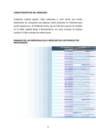 CARACTERISTICAS DEL MERCADO
Imagínese cuántas papitas fritas, patacones o maní tienen que vender
diariamente las compañías que elaboran estos productos en Colombia para
sumar ingresos por $1,9 billones al año, eso es más de lo que se ha invertido
en la doble calzada Buga a Buenaventura, con esos recursos se podrían
construir 31.000 viviendas de interés social.
RANKING DE LAS EMPRESAS EN EL MERCADO DE LOS PRODUCTOS
PROCESADOS
15
 
