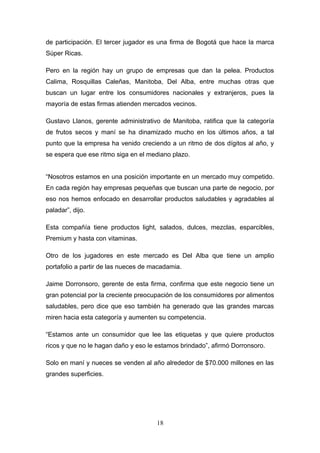 de participación. El tercer jugador es una firma de Bogotá que hace la marca
Súper Ricas.
Pero en la región hay un grupo de empresas que dan la pelea. Productos
Calima, Rosquillas Caleñas, Manitoba, Del Alba, entre muchas otras que
buscan un lugar entre los consumidores nacionales y extranjeros, pues la
mayoría de estas firmas atienden mercados vecinos.
Gustavo Llanos, gerente administrativo de Manitoba, ratifica que la categoría
de frutos secos y maní se ha dinamizado mucho en los últimos años, a tal
punto que la empresa ha venido creciendo a un ritmo de dos dígitos al año, y
se espera que ese ritmo siga en el mediano plazo.
“Nosotros estamos en una posición importante en un mercado muy competido.
En cada región hay empresas pequeñas que buscan una parte de negocio, por
eso nos hemos enfocado en desarrollar productos saludables y agradables al
paladar”, dijo.
Esta compañía tiene productos light, salados, dulces, mezclas, esparcibles,
Premium y hasta con vitaminas.
Otro de los jugadores en este mercado es Del Alba que tiene un amplio
portafolio a partir de las nueces de macadamia.
Jaime Dorronsoro, gerente de esta firma, confirma que este negocio tiene un
gran potencial por la creciente preocupación de los consumidores por alimentos
saludables, pero dice que eso también ha generado que las grandes marcas
miren hacia esta categoría y aumenten su competencia.
“Estamos ante un consumidor que lee las etiquetas y que quiere productos
ricos y que no le hagan daño y eso le estamos brindado”, afirmó Dorronsoro.
Solo en maní y nueces se venden al año alrededor de $70.000 millones en las
grandes superficies.
18
 