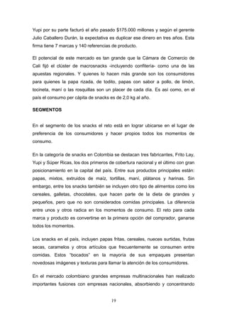 Yupi por su parte facturó el año pasado $175.000 millones y según el gerente
Julio Caballero Durán, la expectativa es duplicar ese dinero en tres años. Esta
firma tiene 7 marcas y 140 referencias de producto.
El potencial de este mercado es tan grande que la Cámara de Comercio de
Cali fijó el clúster de macrosnacks -incluyendo confitería- como una de las
apuestas regionales. Y quienes lo hacen más grande son los consumidores
para quienes la papa rizada, de todito, papas con sabor a pollo, de limón,
tocineta, maní o las rosquillas son un placer de cada día. Es así como, en el
país el consumo per cápita de snacks es de 2,0 kg al año.
SEGMENTOS
En el segmento de los snacks el reto está en lograr ubicarse en el lugar de
preferencia de los consumidores y hacer propios todos los momentos de
consumo.
En la categoría de snacks en Colombia se destacan tres fabricantes, Frito Lay,
Yupi y Súper Ricas, los dos primeros de cobertura nacional y el último con gran
posicionamiento en la capital del país. Entre sus productos principales están:
papas, mixtos, extruidos de maíz, tortillas, maní, plátanos y harinas. Sin
embargo, entre los snacks también se incluyen otro tipo de alimentos como los
cereales, galletas, chocolates, que hacen parte de la dieta de grandes y
pequeños, pero que no son considerados comidas principales. La diferencia
entre unos y otros radica en los momentos de consumo. El reto para cada
marca y producto es convertirse en la primera opción del comprador, ganarse
todos los momentos.
Los snacks en el país, incluyen papas fritas, cereales, nueces surtidas, frutas
secas, caramelos y otros artículos que frecuentemente se consumen entre
comidas. Estos “bocados” en la mayoría de sus empaques presentan
novedosas imágenes y texturas para llamar la atención de los consumidores.
En el mercado colombiano grandes empresas multinacionales han realizado
importantes fusiones con empresas nacionales, absorbiendo y concentrando
19
 