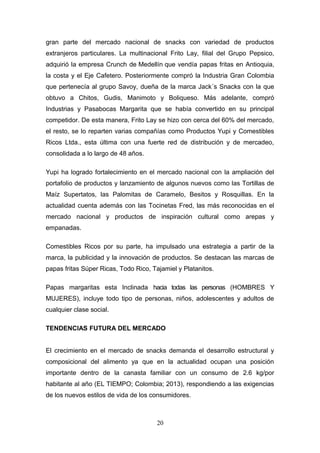 gran parte del mercado nacional de snacks con variedad de productos
extranjeros particulares. La multinacional Frito Lay, filial del Grupo Pepsico,
adquirió la empresa Crunch de Medellín que vendía papas fritas en Antioquia,
la costa y el Eje Cafetero. Posteriormente compró la Industria Gran Colombia
que pertenecía al grupo Savoy, dueña de la marca Jack´s Snacks con la que
obtuvo a Chitos, Gudis, Manimoto y Boliqueso. Más adelante, compró
Industrias y Pasabocas Margarita que se había convertido en su principal
competidor. De esta manera, Frito Lay se hizo con cerca del 60% del mercado,
el resto, se lo reparten varias compañías como Productos Yupi y Comestibles
Ricos Ltda., esta última con una fuerte red de distribución y de mercadeo,
consolidada a lo largo de 48 años.
Yupi ha logrado fortalecimiento en el mercado nacional con la ampliación del
portafolio de productos y lanzamiento de algunos nuevos como las Tortillas de
Maíz Supertatos, las Palomitas de Caramelo, Besitos y Rosquillas. En la
actualidad cuenta además con las Tocinetas Fred, las más reconocidas en el
mercado nacional y productos de inspiración cultural como arepas y
empanadas.
Comestibles Ricos por su parte, ha impulsado una estrategia a partir de la
marca, la publicidad y la innovación de productos. Se destacan las marcas de
papas fritas Súper Ricas, Todo Rico, Tajamiel y Platanitos.
Papas margaritas esta Inclinada hacia todas las personas (HOMBRES Y
MUJERES), incluye todo tipo de personas, niños, adolescentes y adultos de
cualquier clase social.
TENDENCIAS FUTURA DEL MERCADO
El crecimiento en el mercado de snacks demanda el desarrollo estructural y
composicional del alimento ya que en la actualidad ocupan una posición
importante dentro de la canasta familiar con un consumo de 2.6 kg/por
habitante al año (EL TIEMPO; Colombia; 2013), respondiendo a las exigencias
de los nuevos estilos de vida de los consumidores.
20
 