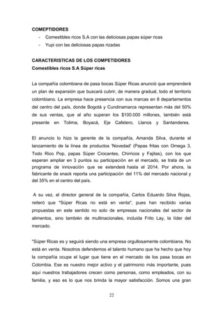COMEPTIDORES
- Comestibles ricos S.A con las deliciosas papas súper ricas
- Yupi con las deliciosas papas rizadas
CARACTERISTICAS DE LOS COMPETIDORES
Comestibles ricos S.A Súper ricas
La compañía colombiana de pasa bocas Súper Ricas anunció que emprenderá
un plan de expansión que buscará cubrir, de manera gradual, todo el territorio
colombiano. La empresa hace presencia con sus marcas en 8 departamentos
del centro del país, donde Bogotá y Cundinamarca representan más del 50%
de sus ventas, que al año superan los $100.000 millones, también está
presente en Tolima, Boyacá, Eje Cafetero, Llanos y Santanderes.
El anuncio lo hizo la gerente de la compañía, Amanda Silva, durante el
lanzamiento de la línea de productos 'Novedad' (Papas fritas con Omega 3,
Todo Rico Pop, papas Súper Crocantes, Chirricos y Fajitas), con los que
esperan ampliar en 3 puntos su participación en el mercado, se trata de un
programa de innovación que se extenderá hasta el 2014. Por ahora, la
fabricante de snack reporta una participación del 11% del mercado nacional y
del 35% en el centro del país.
A su vez, el director general de la compañía, Carlos Eduardo Silva Rojas,
reiteró que "Súper Ricas no está en venta", pues han recibido varias
propuestas en este sentido no solo de empresas nacionales del sector de
alimentos, sino también de multinacionales, incluida Frito Lay, la líder del
mercado.
"Súper Ricas es y seguirá siendo una empresa orgullosamente colombiana. No
está en venta. Nosotros defendemos el talento humano que ha hecho que hoy
la compañía ocupe el lugar que tiene en el mercado de los pasa bocas en
Colombia. Ese es nuestro mejor activo y el patrimonio más importante, pues
aquí nuestros trabajadores crecen como personas, como empleados, con su
familia, y eso es lo que nos brinda la mayor satisfacción. Somos una gran
22
 