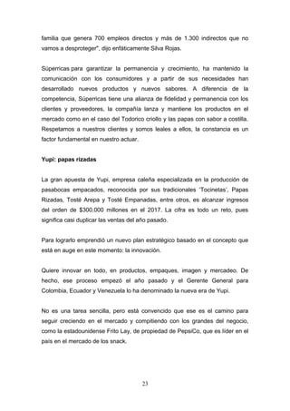 familia que genera 700 empleos directos y más de 1.300 indirectos que no
vamos a desproteger", dijo enfáticamente Silva Rojas.
Súperricas para garantizar la permanencia y crecimiento, ha mantenido la
comunicación con los consumidores y a partir de sus necesidades han
desarrollado nuevos productos y nuevos sabores. A diferencia de la
competencia, Súperricas tiene una alianza de fidelidad y permanencia con los
clientes y proveedores, la compañía lanza y mantiene los productos en el
mercado como en el caso del Todorico criollo y las papas con sabor a costilla.
Respetamos a nuestros clientes y somos leales a ellos, la constancia es un
factor fundamental en nuestro actuar.
Yupi: papas rizadas
La gran apuesta de Yupi, empresa caleña especializada en la producción de
pasabocas empacados, reconocida por sus tradicionales ‘Tocinetas’, Papas
Rizadas, Tosté Arepa y Tosté Empanadas, entre otros, es alcanzar ingresos
del orden de $300.000 millones en el 2017. La cifra es todo un reto, pues
significa casi duplicar las ventas del año pasado.
Para lograrlo emprendió un nuevo plan estratégico basado en el concepto que
está en auge en este momento: la innovación.
Quiere innovar en todo, en productos, empaques, imagen y mercadeo. De
hecho, ese proceso empezó el año pasado y el Gerente General para
Colombia, Ecuador y Venezuela lo ha denominado la nueva era de Yupi.
No es una tarea sencilla, pero está convencido que ese es el camino para
seguir creciendo en el mercado y compitiendo con los grandes del negocio,
como la estadounidense Frito Lay, de propiedad de PepsiCo, que es líder en el
país en el mercado de los snack.
23
 