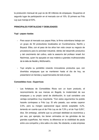 la producción mensual de yupi es de 48 millones de empaques. Ocupamos el
segundo lugar de participación en el mercado con el 15%. El primero es Frito
Lay que maneja el 53%.
PRINCIPALES FORTALEZAS Y DEBILIDADES
Yupi - papas rizadas
- Para sacar al mercado sus papas fritas, la firma colombiana trabaja con
un grupo de 50 productores localizados en Cundinamarca, Nariño y
Boyacá. Ellos, con el paso de los años han visto crecer su negocio de
proveeduría para la actividad industrial, detrás del desarrollo productivo
y del crecimiento del cultivo, está la asesoría del profesor israelí Avi
Nachmias, quien ha apoyado en esa materia a grandes multinacionales
de la talla de Nestlé y McDonald’s.
- Yupi amplía su portafolio creando innovadores productos que, con
divertidos empaques que se mantienen hasta el día de hoy, se
presentaron en tiendas y supermercados de todo el país.
Comestibles ricos - Superricas:
- Las fortalezas de Comestibles Ricos son un buen producto, el
reconocimiento de sus marcas en Bogotá, la modernidad de sus
empaques y su propio canal de distribución, lo cual considera una
ventaja competitiva muy importante. "Con estos argumentos ha podido
hacerle contrapeso a Frito Lay. El año pasado, sus ventas cayeron
2,5%, pero su margen operacional sigue siendo aceptable: 4,2%,
teniendo en cuenta que el de Frito Lay es de 7,5% y el de Yupi 0,8%",
dice. Sin embargo, advierte que su principal debilidad es económica y
por eso, por ejemplo, los tienen arrimados en las góndolas de las
grandes superficies. Así mismo, la diferencia en la visibilidad de pauta
entre una compañía y otra salta a la vista. No obstante, a esta empresa
24
 