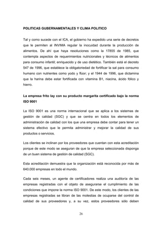 POLITICAS GUBERNAMENTALES Y CLIMA POLITICO
Tal y como sucede con el ICA, el gobierno ha expedido una serie de decretos
que le permiten al INVIMA regular la inocuidad durante la producción de
alimentos. De ahí que haya resoluciones como la 17855 de 1985, que
contempla aspectos de requerimientos nutricionales y técnicos de alimentos
para consumo infantil; enriquecido y de uso dietético. También está el decreto
547 de 1996, que establece la obligatoriedad de fortificar la sal para consumo
humano con nutrientes como yodo y flúor; y el 1944 de 1996, que dictamina
que la harina debe estar fortificada con vitamina B1, niacina, ácido fólico y
hierro.
La empresa frito lay con su producto margarita certificado bajo la norma
ISO 9001
La ISO 9001 es una norma internacional que se aplica a los sistemas de
gestión de calidad (SGC) y que se centra en todos los elementos de
administración de calidad con los que una empresa debe contar para tener un
sistema efectivo que le permita administrar y mejorar la calidad de sus
productos o servicios.
Los clientes se inclinan por los proveedores que cuentan con esta acreditación
porque de este modo se aseguran de que la empresa seleccionada disponga
de un buen sistema de gestión de calidad (SGC).
Esta acreditación demuestra que la organización está reconocida por más de
640.000 empresas en todo el mundo.
Cada seis meses, un agente de certificadores realiza una auditoría de las
empresas registradas con el objeto de asegurarse el cumplimiento de las
condiciones que impone la norma ISO 9001. De este modo, los clientes de las
empresas registradas se libran de las molestias de ocuparse del control de
calidad de sus proveedores y, a su vez, estos proveedores sólo deben
26
 