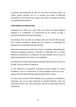 Los jóvenes emprendedores de entre 13 y 35 años de América Latina y el
Caribe, pueden participar con un un proyecto que apoye el Desarrollo
Sostenible en su comunidad, país o región; que brinde una solución innovadora
a una problemática ambiental.
HABILIDADES DE PRODUCCION
Inicialmente Eco campo S.A. nació como una división de Papas Margarita
dedicada a la investigación en productividad de los cultivos de papa y
suministro de materia prima para la empresa.
Sin embargo, hace dos años se constituyó como una empresa filial del grupo
de la industria alimenticia y desde este mes comenzó a comercializar sus
productos en los principales mercados del país.
Hasta ahora, las firmas que conforman al grupo -Congelagro, Papas Margarita,
Pasabocas Margarita Antioquia y Productos La Marquesa S.A- se habían
dedicado principalmente a la producción de papa industrial, que es la que se
destina precisamente a los snaks y a los congelados.
No obstante, Eco campo comercializará variedades frescas para el consumo en
el hogar, como la pastusa y la sabanera.
Lo que esperamos es garantizar productos de buena calidad y a precio
competitivo, como ha caracterizado al Grupo Margarita durante 48 años ,
aseguró Fernando Bernal Camejo, gerente general de Eco campo.
La nueva marca venderá 72.000 toneladas de sus productos en el Colombia y
Venezuela, país que ya está comprando la variedad industrial y este mes
comenzará a llevar otras, como la gourmet, que aún es desconocida entre los
colombianos.
28
 