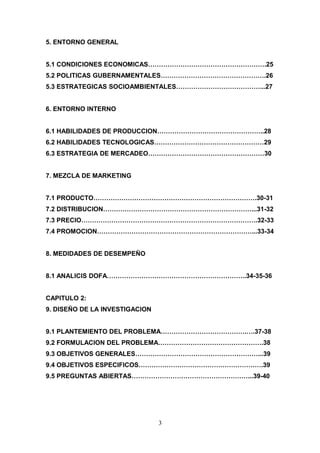 5. ENTORNO GENERAL
5.1 CONDICIONES ECONOMICAS……………………………………………….25
5.2 POLITICAS GUBERNAMENTALES………………………………………….26
5.3 ESTRATEGICAS SOCIOAMBIENTALES…………………………………...27
6. ENTORNO INTERNO
6.1 HABILIDADES DE PRODUCCION…………………………………………..28
6.2 HABILIDADES TECNOLOGICAS……………………………………………29
6.3 ESTRATEGIA DE MERCADEO………………………………………………30
7. MEZCLA DE MARKETING
7.1 PRODUCTO………………………………………………………………….30-31
7.2 DISTRIBUCION……………………………………………………………...31-32
7.3 PRECIO……………………………………………………………………….32-33
7.4 PROMOCION………………………………………………………………...33-34
8. MEDIDADES DE DESEMPEÑO
8.1 ANALICIS DOFA………………………………………………………..34-35-36
CAPITULO 2:
9. DISEÑO DE LA INVESTIGACION
9.1 PLANTEMIENTO DEL PROBLEMA………………………………….….37-38
9.2 FORMULACION DEL PROBLEMA………………………………………….38
9.3 OBJETIVOS GENERALES…………………………………………………...39
9.4 OBJETIVOS ESPECIFICOS………………………………………………….39
9.5 PREGUNTAS ABIERTAS………………………………………………...39-40
3
 