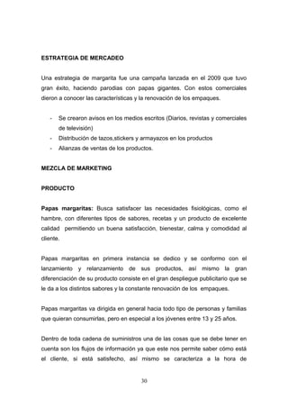 ESTRATEGIA DE MERCADEO
Una estrategia de margarita fue una campaña lanzada en el 2009 que tuvo
gran éxito, haciendo parodias con papas gigantes. Con estos comerciales
dieron a conocer las características y la renovación de los empaques.
- Se crearon avisos en los medios escritos (Diarios, revistas y comerciales
de televisión)
- Distribución de tazos,stickers y armayazos en los productos
- Alianzas de ventas de los productos.
MEZCLA DE MARKETING
PRODUCTO
Papas margaritas: Busca satisfacer las necesidades fisiológicas, como el
hambre, con diferentes tipos de sabores, recetas y un producto de excelente
calidad permitiendo un buena satisfacción, bienestar, calma y comodidad al
cliente.
Papas margaritas en primera instancia se dedico y se conformo con el
lanzamiento y relanzamiento de sus productos, así mismo la gran
diferenciación de su producto consiste en el gran despliegue publicitario que se
le da a los distintos sabores y la constante renovación de los empaques.
Papas margaritas va dirigida en general hacia todo tipo de personas y familias
que quieran consumirlas, pero en especial a los jóvenes entre 13 y 25 años.
Dentro de toda cadena de suministros una de las cosas que se debe tener en
cuenta son los flujos de información ya que este nos permite saber cómo está
el cliente, si está satisfecho, así mismo se caracteriza a la hora de
30
 