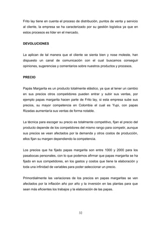 Frito lay tiene en cuenta el proceso de distribución, puntos de venta y servicio
al cliente, la empresa se ha caracterizado por su gestión logística ya que en
estos procesos es líder en el mercado.
DEVOLUCIONES
La aplican de tal manera que el cliente se sienta bien y nose moleste, han
dispuesto un canal de comunicación con el cual buscamos conseguir
opiniones, sugerencias y comentarios sobre nuestros productos y procesos.
PRECIO
Papás Margarita es un producto totalmente elástico, ya que al tener un cambio
en sus precios otros competidores pueden entrar y subir sus ventas, por
ejemplo papas margarita hacen parte de Frito lay, si esta empresa sube sus
precios, su mayor competencia en Colombia el cual es Yupi, con papas
Rizadas aumentaría sus ventas de forma notable.
La técnica para escoger su precio es totalmente competitivo, fijan el precio del
producto depende de los competidores del mismo rango para competir, aunque
sus precios se vean afectados por la demanda y otros costos de producción,
ellos fijan su margen dependiendo la competencia.
Los precios que ha fijado papas margarita son entre 1000 y 2000 para los
pasabocas personales, con lo que podemos afirmar que papas margarita se ha
fijado en sus competidores, en los gastos y costos que tiene la elaboración y
toda una infinidad de variables para poder seleccionar un precio.
Primordialmente las variaciones de los precios en papas margaritas se ven
afectados por la inflación año por año y la inversión en las plantas para que
sean más eficientes los trabajos y la elaboración de las papas.
32
 