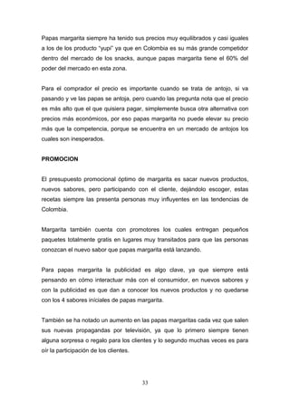 Papas margarita siempre ha tenido sus precios muy equilibrados y casi iguales
a los de los producto “yupi” ya que en Colombia es su más grande competidor
dentro del mercado de los snacks, aunque papas margarita tiene el 60% del
poder del mercado en esta zona.
Para el comprador el precio es importante cuando se trata de antojo, si va
pasando y ve las papas se antoja, pero cuando las pregunta nota que el precio
es más alto que el que quisiera pagar, simplemente busca otra alternativa con
precios más económicos, por eso papas margarita no puede elevar su precio
más que la competencia, porque se encuentra en un mercado de antojos los
cuales son inesperados.
PROMOCION
El presupuesto promocional óptimo de margarita es sacar nuevos productos,
nuevos sabores, pero participando con el cliente, dejándolo escoger, estas
recetas siempre las presenta personas muy influyentes en las tendencias de
Colombia.
Margarita también cuenta con promotores los cuales entregan pequeños
paquetes totalmente gratis en lugares muy transitados para que las personas
conozcan el nuevo sabor que papas margarita está lanzando.
Para papas margarita la publicidad es algo clave, ya que siempre está
pensando en cómo interactuar más con el consumidor, en nuevos sabores y
con la publicidad es que dan a conocer los nuevos productos y no quedarse
con los 4 sabores iníciales de papas margarita.
También se ha notado un aumento en las papas margaritas cada vez que salen
sus nuevas propagandas por televisión, ya que lo primero siempre tienen
alguna sorpresa o regalo para los clientes y lo segundo muchas veces es para
oír la participación de los clientes.
33
 