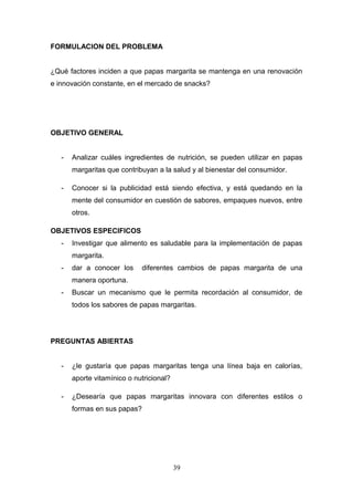 FORMULACION DEL PROBLEMA
¿Qué factores inciden a que papas margarita se mantenga en una renovación
e innovación constante, en el mercado de snacks?
OBJETIVO GENERAL
- Analizar cuáles ingredientes de nutrición, se pueden utilizar en papas
margaritas que contribuyan a la salud y al bienestar del consumidor.
- Conocer si la publicidad está siendo efectiva, y está quedando en la
mente del consumidor en cuestión de sabores, empaques nuevos, entre
otros.
OBJETIVOS ESPECIFICOS
- Investigar que alimento es saludable para la implementación de papas
margarita.
- dar a conocer los diferentes cambios de papas margarita de una
manera oportuna.
- Buscar un mecanismo que le permita recordación al consumidor, de
todos los sabores de papas margaritas.
PREGUNTAS ABIERTAS
- ¿le gustaría que papas margaritas tenga una línea baja en calorías,
aporte vitamínico o nutricional?
- ¿Desearía que papas margaritas innovara con diferentes estilos o
formas en sus papas?
39
 