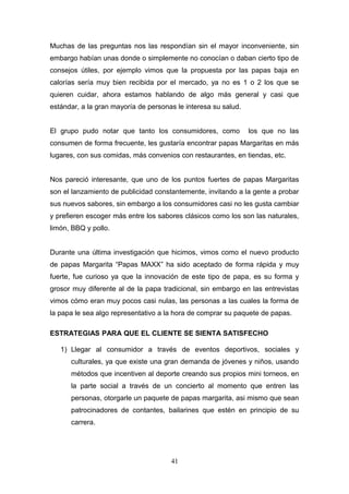 Muchas de las preguntas nos las respondían sin el mayor inconveniente, sin
embargo habían unas donde o simplemente no conocían o daban cierto tipo de
consejos útiles, por ejemplo vimos que la propuesta por las papas baja en
calorías sería muy bien recibida por el mercado, ya no es 1 o 2 los que se
quieren cuidar, ahora estamos hablando de algo más general y casi que
estándar, a la gran mayoría de personas le interesa su salud.
El grupo pudo notar que tanto los consumidores, como los que no las
consumen de forma frecuente, les gustaría encontrar papas Margaritas en más
lugares, con sus comidas, más convenios con restaurantes, en tiendas, etc.
Nos pareció interesante, que uno de los puntos fuertes de papas Margaritas
son el lanzamiento de publicidad constantemente, invitando a la gente a probar
sus nuevos sabores, sin embargo a los consumidores casi no les gusta cambiar
y prefieren escoger más entre los sabores clásicos como los son las naturales,
limón, BBQ y pollo.
Durante una última investigación que hicimos, vimos como el nuevo producto
de papas Margarita “Papas MAXX” ha sido aceptado de forma rápida y muy
fuerte, fue curioso ya que la innovación de este tipo de papa, es su forma y
grosor muy diferente al de la papa tradicional, sin embargo en las entrevistas
vimos cómo eran muy pocos casi nulas, las personas a las cuales la forma de
la papa le sea algo representativo a la hora de comprar su paquete de papas.
ESTRATEGIAS PARA QUE EL CLIENTE SE SIENTA SATISFECHO
1) Llegar al consumidor a través de eventos deportivos, sociales y
culturales, ya que existe una gran demanda de jóvenes y niños, usando
métodos que incentiven al deporte creando sus propios mini torneos, en
la parte social a través de un concierto al momento que entren las
personas, otorgarle un paquete de papas margarita, asi mismo que sean
patrocinadores de contantes, bailarines que estén en principio de su
carrera.
41
 