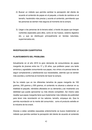 2) Buscar un método que permita cambiar la percepción del cliente de
acuerdo al contenido de papas en el paquete, a través de cambios en el
tamaño, haciéndolo más preciso y acorde al contenido, permitiendo que
las personas se sientan más seguros al momento de la compra.
3) Llegar a las personas de la tercera edad, a través de papas que tengan
nutrientes especiales para ellos, como en los huesos, sistema digestivo
etc. y que se distribuyan principalmente en tiendas naturistas,
supermercados etc.
INVESTIGACION CUANTITATIVA
PLANTEAMIENTO DEL PROBLEMA
Actualmente en el año 2015 la gran demanda de consumidores de papas
margarita de jóvenes entre los 17 y 25 años, que prefieren pasar una tarde
armónica y agradable consumiendo sus papas, nos vimos a la penosa tarea de
seguir complaciendo y satisfaciendo sus necesidades, además que se sientan
más acordes y conformes al momento de hacer la compra.
Se ha notado que en los diferentes tamaños de papas margarita de 100
gramos, 200 gramos y 500 gramos, el contenido no alcanza a abarcar en su
totalidad el paquete, viéndolos afectados en su demanda y así mostrando una
debilidad que puede aprovechar su más directo competidor. Así mismo cabe
resaltar que papas margarita tiene que implementar más métodos de publicidad
para tener más recordación en los sabores, tamaño, empaque etc. Que le
permita recordación en la mente del consumidor, como el producto estrella en
la industria de los snack.
Gracias a estas variables expuestas anteriormente se busca implementar un
método que permita cambiar la percepción del cliente de acuerdo al contenido
42
 