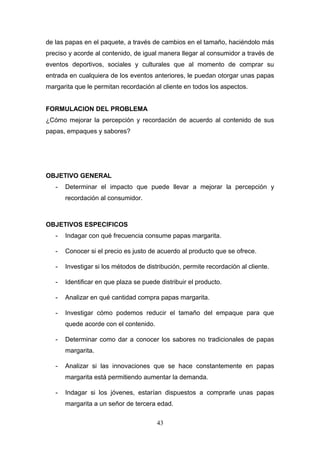 de las papas en el paquete, a través de cambios en el tamaño, haciéndolo más
preciso y acorde al contenido, de igual manera llegar al consumidor a través de
eventos deportivos, sociales y culturales que al momento de comprar su
entrada en cualquiera de los eventos anteriores, le puedan otorgar unas papas
margarita que le permitan recordación al cliente en todos los aspectos.
FORMULACION DEL PROBLEMA
¿Cómo mejorar la percepción y recordación de acuerdo al contenido de sus
papas, empaques y sabores?
OBJETIVO GENERAL
- Determinar el impacto que puede llevar a mejorar la percepción y
recordación al consumidor.
OBJETIVOS ESPECIFICOS
- Indagar con qué frecuencia consume papas margarita.
- Conocer si el precio es justo de acuerdo al producto que se ofrece.
- Investigar si los métodos de distribución, permite recordación al cliente.
- Identificar en que plaza se puede distribuir el producto.
- Analizar en qué cantidad compra papas margarita.
- Investigar cómo podemos reducir el tamaño del empaque para que
quede acorde con el contenido.
- Determinar como dar a conocer los sabores no tradicionales de papas
margarita.
- Analizar si las innovaciones que se hace constantemente en papas
margarita está permitiendo aumentar la demanda.
- Indagar si los jóvenes, estarían dispuestos a comprarle unas papas
margarita a un señor de tercera edad.
43
 