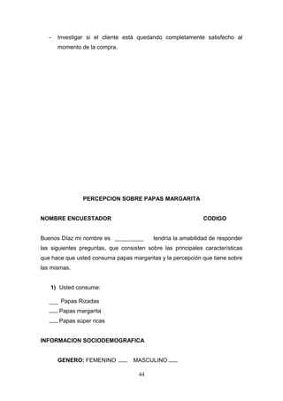- Investigar si el cliente está quedando completamente satisfecho al
momento de la compra.
PERCEPCION SOBRE PAPAS MARGARITA
NOMBRE ENCUESTADOR CODIGO
Buenos Díaz mi nombre es tendría la amabilidad de responder
las siguientes preguntas, que consisten sobre las principales características
que hace que usted consuma papas margaritas y la percepción que tiene sobre
las mismas.
1) Usted consume:
Papas Rizadas
Papas margarita
Papas súper ricas
INFORMACION SOCIODEMOGRAFICA
GENERO: FEMENINO MASCULINO
44
 