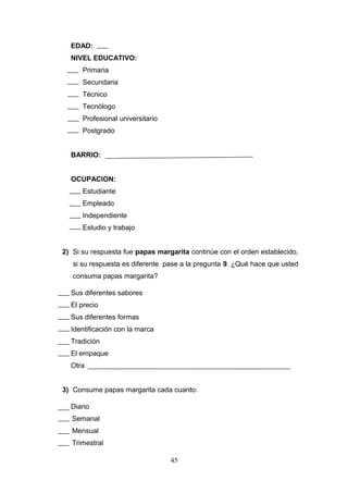 EDAD:
NIVEL EDUCATIVO:
Primaria
Secundaria
Técnico
Tecnólogo
Profesional universitario
Postgrado
BARRIO:
OCUPACION:
Estudiante
Empleado
Independiente
Estudio y trabajo
2) Si su respuesta fue papas margarita continúe con el orden establecido,
si su respuesta es diferente pase a la pregunta 9. ¿Qué hace que usted
consuma papas margarita?
Sus diferentes sabores
El precio
Sus diferentes formas
Identificación con la marca
Tradición
El empaque
Otra
3) Consume papas margarita cada cuanto:
Diario
Semanal
Mensual
Trimestral
45
 