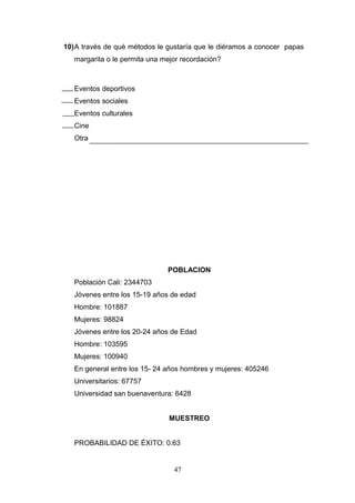 10)A través de qué métodos le gustaría que le diéramos a conocer papas
margarita o le permita una mejor recordación?
Eventos deportivos
Eventos sociales
Eventos culturales
Cine
Otra
POBLACION
Población Cali: 2344703
Jóvenes entre los 15-19 años de edad
Hombre: 101887
Mujeres: 98824
Jóvenes entre los 20-24 años de Edad
Hombre: 103595
Mujeres: 100940
En general entre los 15- 24 años hombres y mujeres: 405246
Universitarios: 67757
Universidad san buenaventura: 6428
MUESTREO
PROBABILIDAD DE ÉXITO: 0.63
47
 