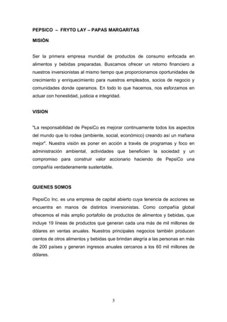 PEPSICO – FRYTO LAY – PAPAS MARGARITAS
MISIÓN
Ser la primera empresa mundial de productos de consumo enfocada en
alimentos y bebidas preparadas. Buscamos ofrecer un retorno financiero a
nuestros inversionistas al mismo tiempo que proporcionamos oportunidades de
crecimiento y enriquecimiento para nuestros empleados, socios de negocio y
comunidades donde operamos. En todo lo que hacemos, nos esforzamos en
actuar con honestidad, justicia e integridad.
VISION
"La responsabilidad de PepsiCo es mejorar continuamente todos los aspectos
del mundo que lo rodea (ambiente, social, económico) creando así un mañana
mejor". Nuestra visión es poner en acción a través de programas y foco en
administración ambiental, actividades que beneficien la sociedad y un
compromiso para construir valor accionario haciendo de PepsiCo una
compañía verdaderamente sustentable.
QUIENES SOMOS
PepsiCo Inc. es una empresa de capital abierto cuya tenencia de acciones se
encuentra en manos de distintos inversionistas. Como compañía global
ofrecemos el más amplio portafolio de productos de alimentos y bebidas, que
incluye 19 líneas de productos que generan cada una más de mil millones de
dólares en ventas anuales. Nuestros principales negocios también producen
cientos de otros alimentos y bebidas que brindan alegría a las personas en más
de 200 países y generan ingresos anuales cercanos a los 60 mil millones de
dólares.
5
 
