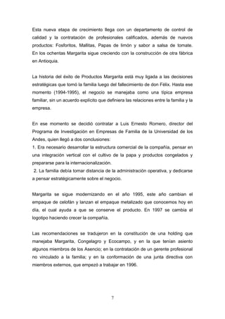 Esta nueva etapa de crecimiento llega con un departamento de control de
calidad y la contratación de profesionales calificados, además de nuevos
productos: Fosforitos, Mallitas, Papas de limón y sabor a salsa de tomate.
En los ochentas Margarita sigue creciendo con la construcción de otra fábrica
en Antioquia.
La historia del éxito de Productos Margarita está muy ligada a las decisiones
estratégicas que tomó la familia luego del fallecimiento de don Félix. Hasta ese
momento (1994-1995), el negocio se manejaba como una típica empresa
familiar, sin un acuerdo explícito que definiera las relaciones entre la familia y la
empresa.
En ese momento se decidió contratar a Luis Ernesto Romero, director del
Programa de Investigación en Empresas de Familia de la Universidad de los
Andes, quien llegó a dos conclusiones:
1. Era necesario desarrollar la estructura comercial de la compañía, pensar en
una integración vertical con el cultivo de la papa y productos congelados y
prepararse para la internacionalización.
2. La familia debía tomar distancia de la administración operativa, y dedicarse
a pensar estratégicamente sobre el negocio.
Margarita se sigue modernizando en el año 1995, este año cambian el
empaque de celofán y lanzan el empaque metalizado que conocemos hoy en
día, el cual ayuda a que se conserve el producto. En 1997 se cambia el
logotipo haciendo crecer la compañía.
Las recomendaciones se tradujeron en la constitución de una holding que
manejaba Margarita, Congelagro y Ecocampo, y en la que tenían asiento
algunos miembros de los Asencio; en la contratación de un gerente profesional
no vinculado a la familia; y en la conformación de una junta directiva con
miembros externos, que empezó a trabajar en 1996.
7
 