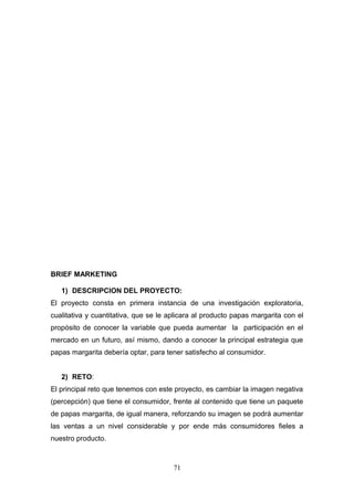 BRIEF MARKETING
1) DESCRIPCION DEL PROYECTO:
El proyecto consta en primera instancia de una investigación exploratoria,
cualitativa y cuantitativa, que se le aplicara al producto papas margarita con el
propósito de conocer la variable que pueda aumentar la participación en el
mercado en un futuro, así mismo, dando a conocer la principal estrategia que
papas margarita debería optar, para tener satisfecho al consumidor.
2) RETO:
El principal reto que tenemos con este proyecto, es cambiar la imagen negativa
(percepción) que tiene el consumidor, frente al contenido que tiene un paquete
de papas margarita, de igual manera, reforzando su imagen se podrá aumentar
las ventas a un nivel considerable y por ende más consumidores fieles a
nuestro producto.
71
 