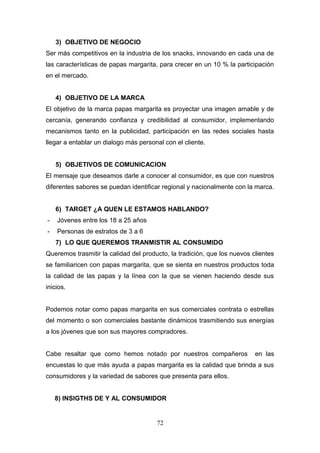 3) OBJETIVO DE NEGOCIO
Ser más competitivos en la industria de los snacks, innovando en cada una de
las características de papas margarita, para crecer en un 10 % la participación
en el mercado.
4) OBJETIVO DE LA MARCA
El objetivo de la marca papas margarita es proyectar una imagen amable y de
cercanía, generando confianza y credibilidad al consumidor, implementando
mecanismos tanto en la publicidad, participación en las redes sociales hasta
llegar a entablar un dialogo más personal con el cliente.
5) OBJETIVOS DE COMUNICACION
El mensaje que deseamos darle a conocer al consumidor, es que con nuestros
diferentes sabores se puedan identificar regional y nacionalmente con la marca.
6) TARGET ¿A QUEN LE ESTAMOS HABLANDO?
- Jóvenes entre los 18 a 25 años
- Personas de estratos de 3 a 6
7) LO QUE QUEREMOS TRANMISTIR AL CONSUMIDO
Queremos trasmitir la calidad del producto, la tradición, que los nuevos clientes
se familiaricen con papas margarita, que se sienta en nuestros productos toda
la calidad de las papas y la línea con la que se vienen haciendo desde sus
inicios.
Podemos notar como papas margarita en sus comerciales contrata o estrellas
del momento o son comerciales bastante dinámicos trasmitiendo sus energías
a los jóvenes que son sus mayores compradores.
Cabe resaltar que como hemos notado por nuestros compañeros en las
encuestas lo que más ayuda a papas margarita es la calidad que brinda a sus
consumidores y la variedad de sabores que presenta para ellos.
8) INSIGTHS DE Y AL CONSUMIDOR
72
 