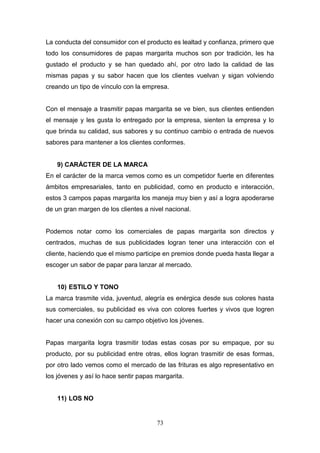 La conducta del consumidor con el producto es lealtad y confianza, primero que
todo los consumidores de papas margarita muchos son por tradición, les ha
gustado el producto y se han quedado ahí, por otro lado la calidad de las
mismas papas y su sabor hacen que los clientes vuelvan y sigan volviendo
creando un tipo de vínculo con la empresa.
Con el mensaje a trasmitir papas margarita se ve bien, sus clientes entienden
el mensaje y les gusta lo entregado por la empresa, sienten la empresa y lo
que brinda su calidad, sus sabores y su continuo cambio o entrada de nuevos
sabores para mantener a los clientes conformes.
9) CARÁCTER DE LA MARCA
En el carácter de la marca vemos como es un competidor fuerte en diferentes
ámbitos empresariales, tanto en publicidad, como en producto e interacción,
estos 3 campos papas margarita los maneja muy bien y así a logra apoderarse
de un gran margen de los clientes a nivel nacional.
Podemos notar como los comerciales de papas margarita son directos y
centrados, muchas de sus publicidades logran tener una interacción con el
cliente, haciendo que el mismo participe en premios donde pueda hasta llegar a
escoger un sabor de papar para lanzar al mercado.
10) ESTILO Y TONO
La marca trasmite vida, juventud, alegría es enérgica desde sus colores hasta
sus comerciales, su publicidad es viva con colores fuertes y vivos que logren
hacer una conexión con su campo objetivo los jóvenes.
Papas margarita logra trasmitir todas estas cosas por su empaque, por su
producto, por su publicidad entre otras, ellos logran trasmitir de esas formas,
por otro lado vemos como el mercado de las frituras es algo representativo en
los jóvenes y así lo hace sentir papas margarita.
11) LOS NO
73
 