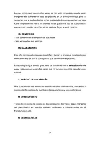 Los no, podría decir que muchas veces se han visto comerciales donde papar
margarita dice aumentar el peso del producto en un dicho porcentaje, pero la
verdad es que a mucho clientes no les gusta dado de que sea verdad, así esto
fuera completamente real a los clientes no les gusta este tipo de publicidad ya
que no creen en ello, y muchas veces hasta se llegan a sentir robados.
12) BENEFICIOS
- Más contenido en el empaque de sus papas
- Más variedad en sus sabores.
13) MANDATORIOS
Este año cambian el empaque de celofán y lanzan el empaque metalizado que
conocemos hoy en día, el cual ayuda a que se conserve el producto.
La tecnología sigue siendo gran parte de la calidad con el seleccionador de
color máquina que separa las papas que no cumplen nuestros estándares de
calidad.
14) PERIODO DE LA CAMPAÑA
Una duración de tres meses en eventos sociales como en cine, conciertos y
una constante publicidad y eventos en la copa América y juegos olímpicos.
15 ) PRESUPUESTO
Teniendo en cuenta lo costoso de la publicidad de televisión, papas margarita
ser patrocinador en eventos sociales nacionales e internacionales en el
transcurso del año.
16 ) ENTREGABLES
74
 