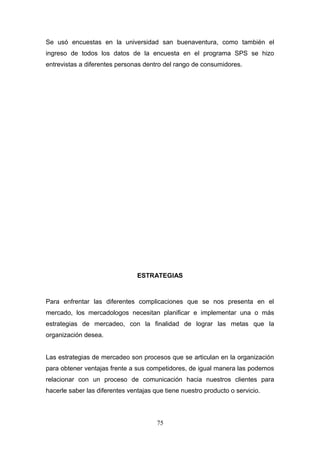 Se usó encuestas en la universidad san buenaventura, como también el
ingreso de todos los datos de la encuesta en el programa SPS se hizo
entrevistas a diferentes personas dentro del rango de consumidores.
ESTRATEGIAS
Para enfrentar las diferentes complicaciones que se nos presenta en el
mercado, los mercadologos necesitan planificar e implementar una o más
estrategias de mercadeo, con la finalidad de lograr las metas que la
organización desea.
Las estrategias de mercadeo son procesos que se articulan en la organización
para obtener ventajas frente a sus competidores, de igual manera las podemos
relacionar con un proceso de comunicación hacia nuestros clientes para
hacerle saber las diferentes ventajas que tiene nuestro producto o servicio.
75
 