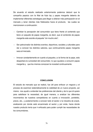 De acuerdo al estudio realizado anteriormente podemos deducir que la
compañía pepsico con la filial de fryto lay y papas margarita debería de
implementar diferentes estrategias para llegar a obtener más participación en el
mercado y tener clientes más fidelizados hacia el producto, las cuales se
mencionaran a continuación:
- Cambiar la percepción del consumidor que tiene frente al contenido que
tiene un paquete de papas margarita, es decir, que el contenido de papas
margarita este acorde al paquete “sin mucho aire”.
- Ser patrocinador de distintos eventos, deportivos, sociales y culturales para
dar a conocer los distintos sabores, que continuamente papas margarita
saca al mercado.
- Innovar constantemente en cuanto al paquete y a la forma de la papa, esto
despertara la curiosidad del consumidor, lo que ayudara a consumir papas
margarita y que los mismos conozcan la novedad continuamente.
CONCLUSION
El estudio de mercado que se realizó, fue útil para enfocar un negocio y el
proceso de examinar sistemáticamente la viabilidad de un nuevo proyecto, así
mismo nos ayudó a entender las preferencias del cliente y de lo que él quiere
para satisfacer la necesidad, de igual manera, a analizar los diferentes
movimientos de nuestros competidores en cuanto a innovación, portafolio,
precio, etc., y posteriormente a conocer todo el sector o la industria de snack,
analizando por donde está encaminado el sector y por ende, hacia donde
nuestro producto tenía que ir enfocado para poder cumplir las necesidades de
los consumidores.
76
 