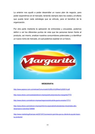Lo anterior nos ayudó a poder desarrollar un nuevo plan de negocio, para
poder expandirnos en el mercado, teniendo siempre claro los costes y el efecto
que pueda tener cada estrategia que se articula, para el beneficio de la
organización.
Por otra parte mediante la aplicación de entrevistas y encuestas, podemos
definir o ver los diferentes puntos de vista que las personas tienen frente al
producto, así mismo, analizar nuestros consumidores potenciales y a identificar
un nuevo nicho de mercado, el cual podemos explotar en un futuro.
WEBGRAFIA
http://www.pepsico.com.co/noticias/Comunicado%20Eco%20Reto%202014.pdf
http://www.dinero.com/caratula/edicion-impresa/articulo/productos-margarita/7772
http://www.dinero.com/edicion-impresa/negocios/articulo/la-guerra-snacks/17711
http://www.dinero.com/edicion-impresa/informe-especial/articulo/plantas-industriales-alto-
desempeno-colombia/198889
http://www.marketingyfinanzas.net/2013/01/cocreacion-permita-que-su-cliente-le-ayude-hacer-
su-producto/
77
 