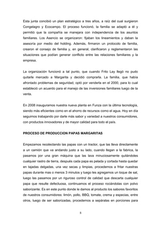 Esta junta concibió un plan estratégico a tres años, a raíz del cual surgieron
Congelagro y Ecocampo. El proceso funcionó, la familia se adaptó a él y
permitió que la compañía se manejara con independencia de los asuntos
familiares. Los Asencio se organizaron: fijaban los lineamientos y daban la
asesoría por medio del holding. Además, firmaron un protocolo de familia,
crearon el consejo de familia y, en general, clarificaron y reglamentaron las
situaciones que podían generar conflicto entre las relaciones familiares y la
empresa.
La organización funcionó a tal punto, que cuando Frito Lay llegó no pudo
quitarle mercado a Margarita y decidió comprarla. La familia, que había
afrontado problemas de seguridad, optó por venderla en el 2000, para lo cual
estableció un acuerdo para el manejo de las inversiones familiares luego de la
venta.
En 2008 inauguramos nuestra nueva planta en Funza con la última tecnología,
siendo más eficientes como en el ahorro de recursos como el agua. Hoy en día
seguimos trabajando por darle más sabor y variedad a nuestros consumidores,
con productos innovadores y de mayor calidad para todo el país.
PROCESO DE PRODUCCION PAPAS MARGARITAS
Empezamos recolectando las papas con un tractor, que las lleva directamente
a un camión que va andando justo a su lado, cuando llegan a la fabrica, la
pasamos por una gran máquina que las lava minuciosamente quitándoles
cualquier rastro de tierra, después cada papa es pelada y cortada hasta quedar
en tajadas delgadas, una vez secas y limpias, procedemos a fritar nuestras
papas durante mas o menos 3 minutos y luego les agregamos un toque de sal,
luego las pasamos por un riguroso control de calidad que descarta cualquier
papa que resulte defectuosa, continuamos el proceso rociándolas con polvo
saborizante. Es en este punto donde le damos al producto los sabores favoritos
de nuestros consumidores: limón, pollo, BBQ, tomate, crema y especias, entre
otros, luego de ser saborizadas, procedemos a sepáralas en porciones para
8
 