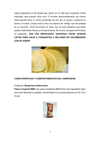 luego empacarlas en las bolsas que vienen en un rollo que va girando a toda
velocidad, este proceso dura unos 15 minutos aproximadamente, así mismo
cada paquete tiene un cierto porcentaje de aire que le ayuda a preservar la
forma y el sabor, porque actúa como una especie de “airbag” que las protege
en su recorrido hacia los puntos de venta. Así es como logramos que todos
puedan disfrutarlas frescas y en buena forma. Sin el aire, las papas terminarían
en pedacitos, UNA VEZ EMPACADAS, NUESTRAS PAPAS QUEDAN
LISTAS PARA SALIR A CONQUISTAR A MILLONES DE COLOMBIANOS
CON SU SABOR
CARACTERISTICAS Y COMPORTAMIENTOS DEL COMPRADOR
Productos: Margaritas tradicionales:
Papas margarita BBQ: las papas margaritas BBQ tienen ese inigualable sabor
que hace despertar tu paladar, encuéntralas en tus presentaciones de 25, 30 y
33 grs.
9
 