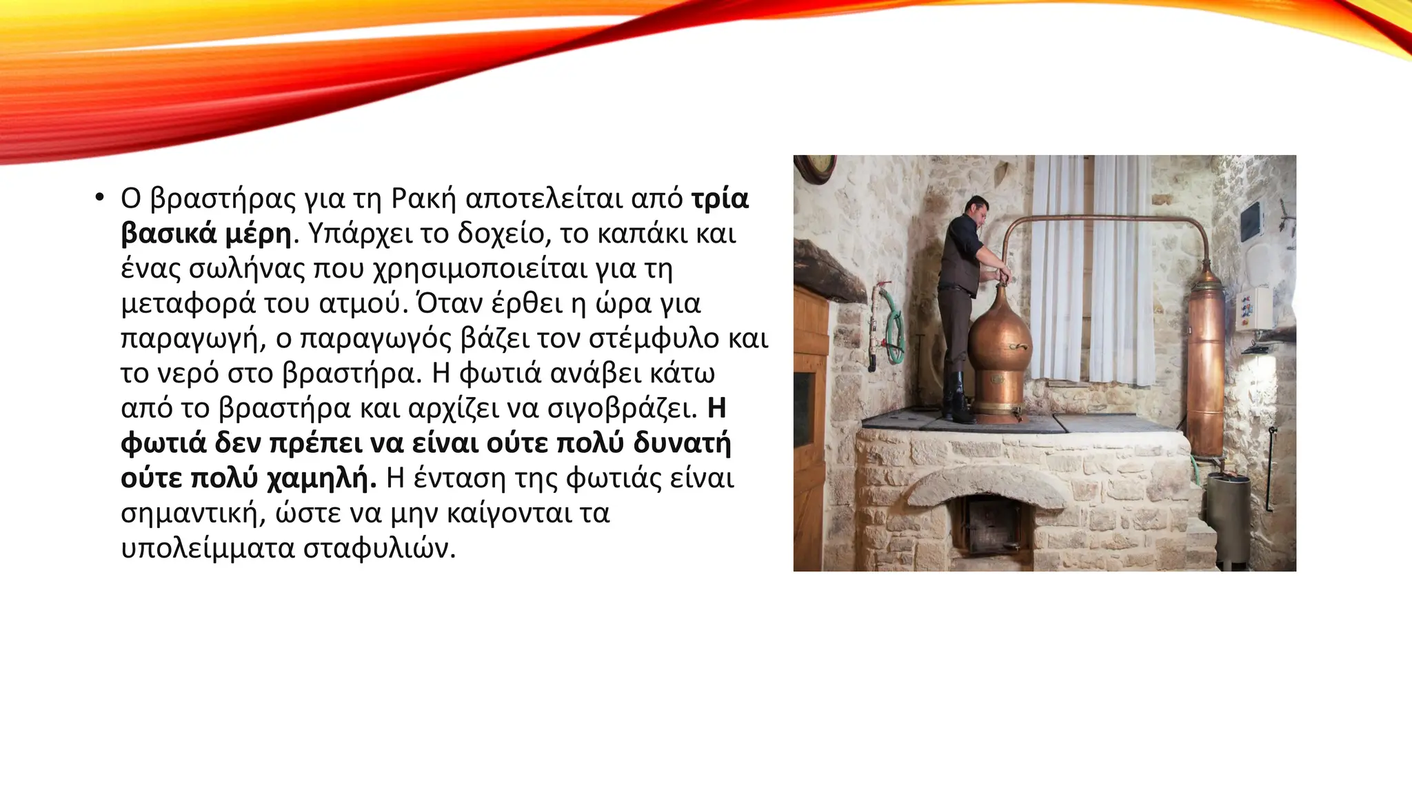 • Ο βραστήρας για τη Ρακή αποτελείται από τρία
βασικά μέρη. Υπάρχει το δοχείο, το καπάκι και
ένας σωλήνας που χρησιμοποιείται για τη
μεταφορά του ατμού. Όταν έρθει η ώρα για
παραγωγή, ο παραγωγός βάζει τον στέμφυλο και
το νερό στο βραστήρα. Η φωτιά ανάβει κάτω
από το βραστήρα και αρχίζει να σιγοβράζει. Η
φωτιά δεν πρέπει να είναι ούτε πολύ δυνατή
ούτε πολύ χαμηλή. Η ένταση της φωτιάς είναι
σημαντική, ώστε να μην καίγονται τα
υπολείμματα σταφυλιών.
 