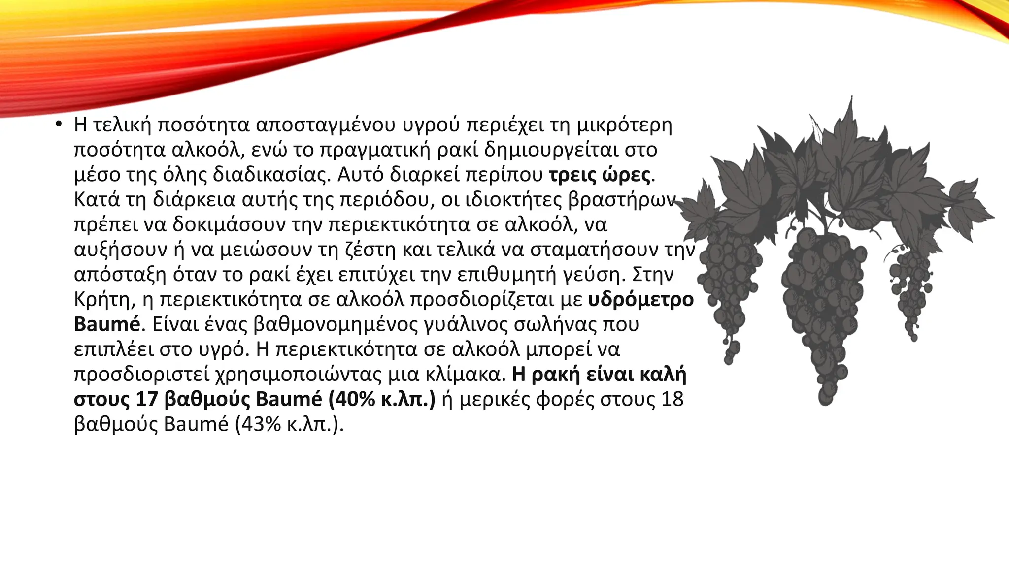 • Η τελική ποσότητα αποσταγμένου υγρού περιέχει τη μικρότερη
ποσότητα αλκοόλ, ενώ το πραγματική ρακί δημιουργείται στο
μέσο της όλης διαδικασίας. Αυτό διαρκεί περίπου τρεις ώρες.
Κατά τη διάρκεια αυτής της περιόδου, οι ιδιοκτήτες βραστήρων
πρέπει να δοκιμάσουν την περιεκτικότητα σε αλκοόλ, να
αυξήσουν ή να μειώσουν τη ζέστη και τελικά να σταματήσουν την
απόσταξη όταν το ρακί έχει επιτύχει την επιθυμητή γεύση. Στην
Κρήτη, η περιεκτικότητα σε αλκοόλ προσδιορίζεται με υδρόμετρο
Baumé. Είναι ένας βαθμονομημένος γυάλινος σωλήνας που
επιπλέει στο υγρό. Η περιεκτικότητα σε αλκοόλ μπορεί να
προσδιοριστεί χρησιμοποιώντας μια κλίμακα. Η ρακή είναι καλή
στους 17 βαθμούς Baumé (40% κ.λπ.) ή μερικές φορές στους 18
βαθμούς Baumé (43% κ.λπ.).
 
