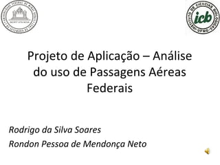 Projeto de Aplicação – Análise do uso de Passagens Aéreas Federais Rodrigo da Silva Soares Rondon Pessoa de Mendonça Neto 