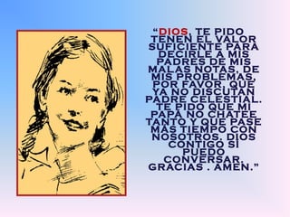 “DIOS, TE PIDO 
TENEN EL VALOR 
SUFICIENTE PARA 
DECIRLE A MIS 
PADRES DE MIS 
MALAS NOTAS, DE 
MIS PROBLEMAS, 
POR FAVOR, QUE 
YA NO DISCUTAN 
PADRE CELESTIAL. 
TE PIDO QUE MI 
PAPÁ NO CHATEE 
TANTO Y QUE PASE 
MÁS TIEMPO CON 
NOSOTROS. DIOS 
CONTIGO SÍ 
PUEDO 
CONVERSAR. 
GRACIAS . AMEN.” 
 