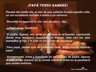 ¡Papá tengo hambre! Pasaba del medio día, el olor de pan caliente invadía aquella calle, un sol escaldante invitaba a todos a un refresco. Ricardito no aguantó el olor rico del pan y  dijo: ¡¡¡Papá tengo  hambre!!! El padre; Agenor, sin  tener un centavo en el bolsillo, caminando desde muy temprano buscando un trabajo, mira con los ojos mareados al hijo y le pide un poco más de paciencia... Pero papá, ¡desde ayer no comemos nada, tengo mucha hambre, papá! Avergonzado, triste y humillado en su corazón de padre, Agenor le pide al hijo esperar en la vereda mientras entra en la panadería que estaba enfrente.  