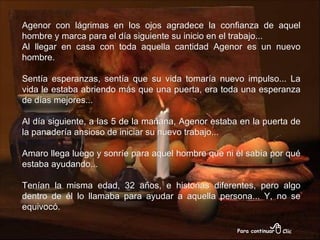 Agenor con lágrimas en los ojos agradece la confianza de aquel hombre y marca para el día siguiente su inicio en el trabajo... Al llegar en casa con toda aquella cantidad Agenor es un nuevo hombre. Sentía esperanzas, sentía que su vida tomaría nuevo impulso... La vida le estaba abriendo más que una puerta, era toda una esperanza de días mejores... Al día siguiente, a las 5 de la mañana, Agenor estaba en la puerta de la panadería ansioso de iniciar su nuevo trabajo... Amaro llega luego y sonríe para aquel hombre que ni él sabía por qué estaba ayudando... Tenían la misma edad, 32 años, e historias diferentes, pero algo dentro de él lo llamaba para ayudar a aquella persona... Y, no se equivocó. 