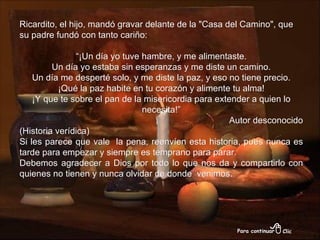 Ricardito, el hijo, mandó gravar delante de la "Casa del Camino", que su padre fundó con tanto cariño: “ ¡Un día yo tuve hambre, y me alimentaste. Un día yo estaba sin esperanzas y me diste un camino. Un día me desperté solo, y me diste la paz, y eso no tiene precio. ¡Qué la paz habite en tu corazón y alimente tu alma! ¡Y que te sobre el pan de la misericordia para extender a quien lo necesita!” Autor desconocido (Historia verídica) Si les parece que vale  la pena, reenvíen esta historia, pues nunca es tarde para empezar y siempre es temprano para parar. Debemos agradecer a Dios por todo lo que nos da y compartirlo con quienes no tienen y nunca olvidar de donde  venimos. 